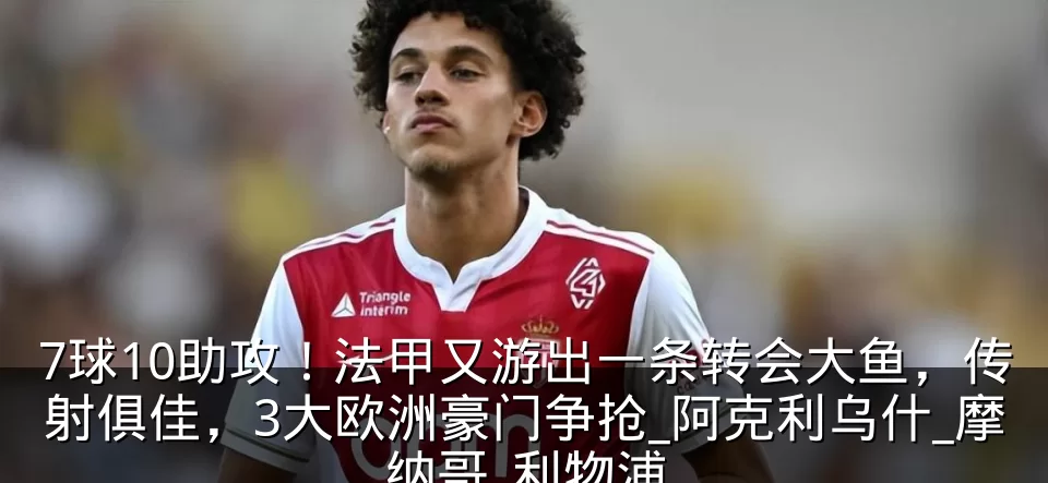7球10助攻!法甲又游出一条转会大鱼,传射俱佳,3大欧洲豪门争抢_阿克利乌什_摩纳哥_利物浦