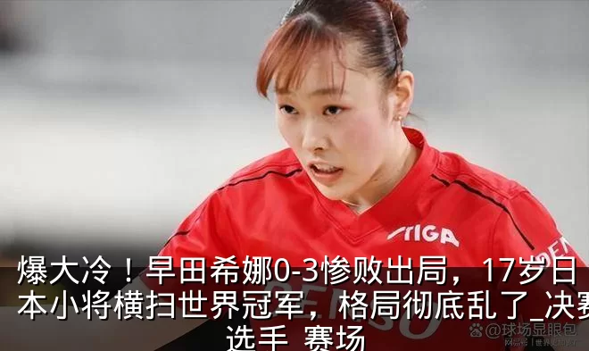 爆大冷!早田希娜0-3惨败出局,17岁日本小将横扫世界冠军,格局彻底乱了_决赛_选手_赛场