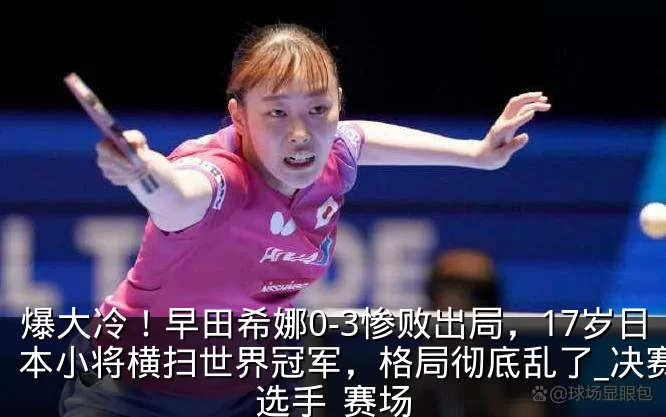 爆大冷!早田希娜0-3惨败出局,17岁日本小将横扫世界冠军,格局彻底乱了_决赛_选手_赛场