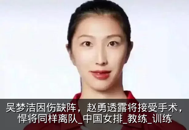吴梦洁因伤缺阵,赵勇透露将接受手术,另一悍将同样离队_中国女排_教练_训练